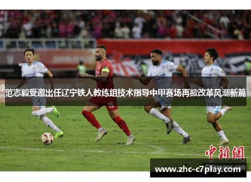 范志毅受邀出任辽宁铁人教练组技术指导中甲赛场再掀改革风潮新篇 范志毅受邀出任辽宁铁人教练组技术指导中甲赛场再掀改革风潮新篇
