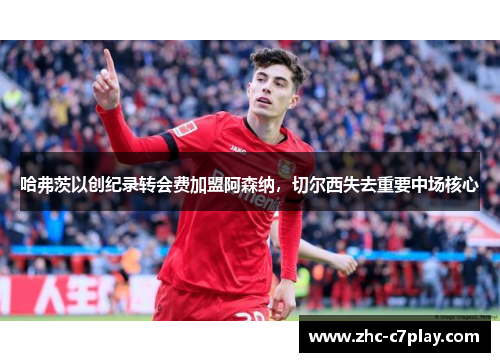 哈弗茨以创纪录转会费加盟阿森纳,切尔西失去重要中场核心 哈弗茨以创纪录转会费加盟阿森纳,切尔西失去重要中场核心