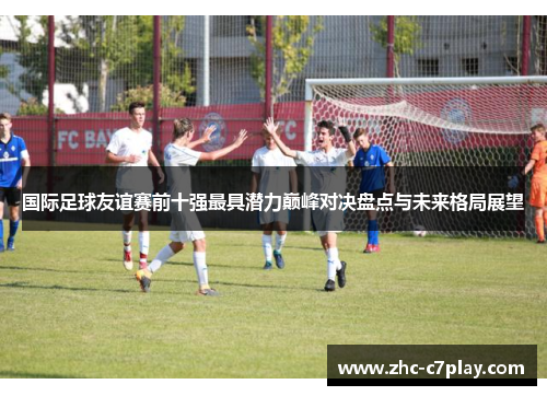 国际足球友谊赛前十强最具潜力巅峰对决盘点与未来格局展望