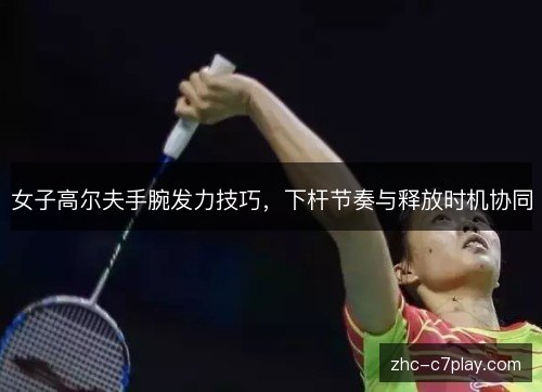 女子高尔夫手腕发力技巧,下杆节奏与释放时机协同 女子高尔夫手腕发力技巧,下杆节奏与释放时机协同